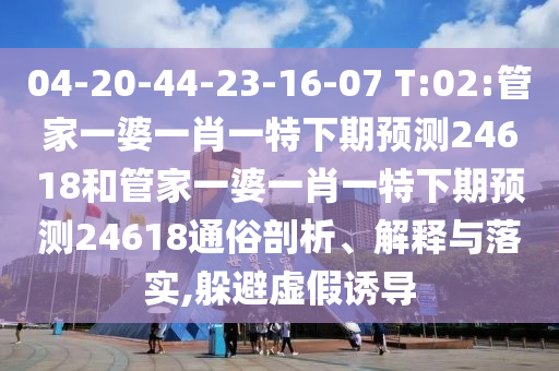 04-20-44-23-16-07 T:02:管家一婆一肖一特下期预测24618和管家一婆一肖一特下期预测24618通俗剖析、解释与落实,躲避虚假诱导