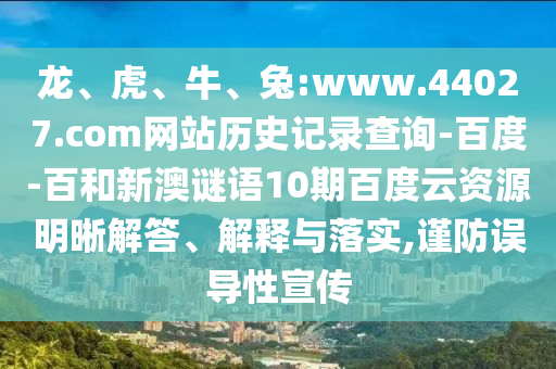 龙、虎、牛、兔:www.44027.com网站历史记录查询-百度-百和新澳谜语10期百度云资源明晰解答、解释与落实,谨防误导性宣传
