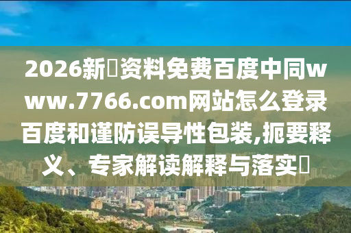 2026新奧资料免费百度中同www.7766.com网站怎么登录百度和谨防误导性包装,扼要释义、专家解读解释与落实​