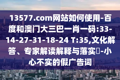 13577.com网站如何使用-百度和澳门大三巴一肖一码:33-14-27-31-18-24 T:35,文化解答、专家解读解释与落实-小心不实的假广告词