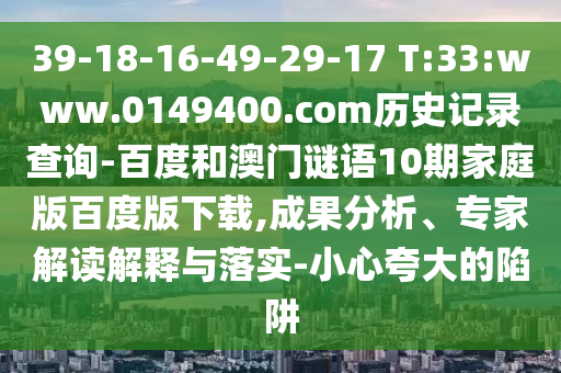 39-18-16-49-29-17 T:33:www.0149400.com历史记录查询-百度和澳门谜语10期家庭版百度版下载,成果分析、专家解读解释与落实-小心夸大的陷阱