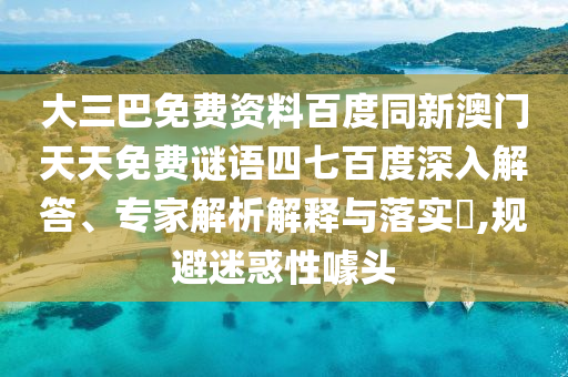 大三巴免费资料百度同新澳门天天免费谜语四七百度深入解答、专家解析解释与落实​,规避迷惑性噱头