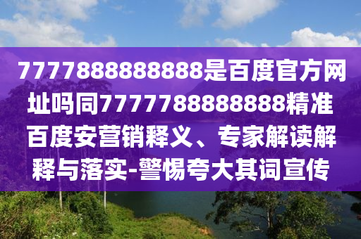 7777888888888是百度官方网址吗同7777788888888精准百度安营销释义、专家解读解释与落实-警惕夸大其词宣传