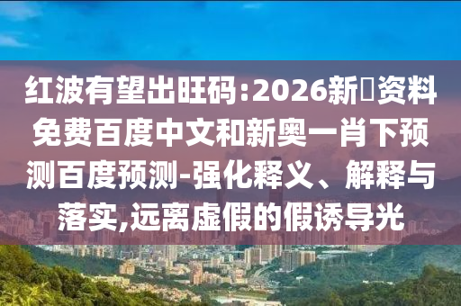 红波有望出旺码:2026新奧资料免费百度中文和新奥一肖下预测百度预测-强化释义、解释与落实,远离虚假的假诱导光