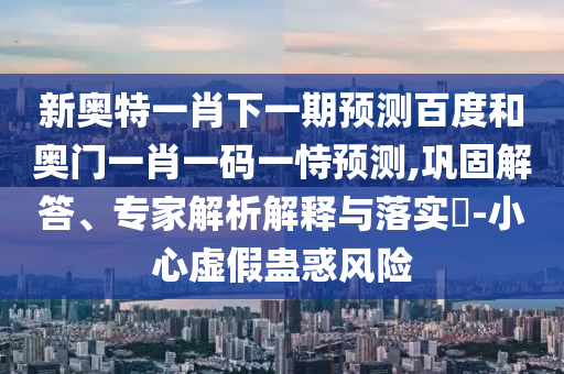 新奥特一肖下一期预测百度和奥门一肖一码一恃预测,巩固解答、专家解析解释与落实​-小心虚假蛊惑风险
