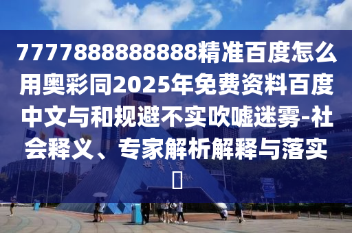 7777888888888精准百度怎么用奥彩同2025年免费资料百度中文与和规避不实吹嘘迷雾-社会释义、专家解析解释与落实​