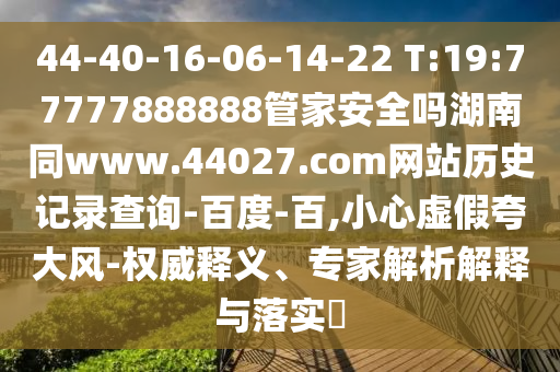44-40-16-06-14-22 T:19:77777888888管家安全吗湖南同www.44027.com网站历史记录查询-百度-百,小心虚假夸大风-权威释义、专家解析解释与落实​