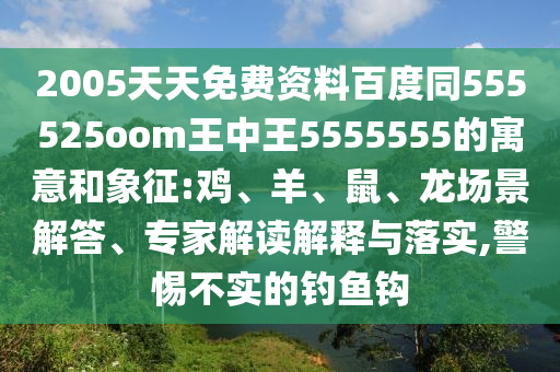 2005天天免费资料百度同555525oom王中王5555555的寓意和象征:鸡、羊、鼠、龙场景解答、专家解读解释与落实,警惕不实的钓鱼钩