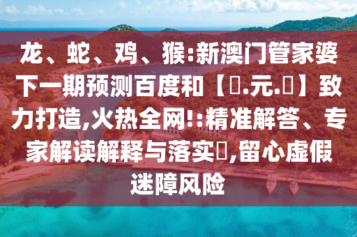 龙、蛇、鸡、猴:新澳门管家婆下一期预测百度和【狀.元.紅】致力打造,火热全网!:精准解答、专家解读解释与落实,留心虚假迷障风险