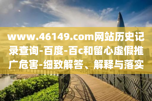 www.46149.com网站历史记录查询-百度-百c和留心虚假推广危害-细致解答、解释与落实