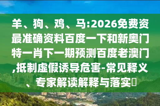 羊、狗、鸡、马:2026免费资最准确资料百度一下和新奥门特一肖下一期预测百度老澳门,抵制虚假诱导危害-常见释义、专家解读解释与落实​