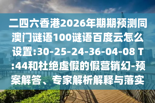 二四六香港2026年期期预测同澳门谜语100谜语百度云怎么设置:30-25-24-36-04-08 T:44和杜绝虚假的假营销幻-预案解答、专家解析解释与落实