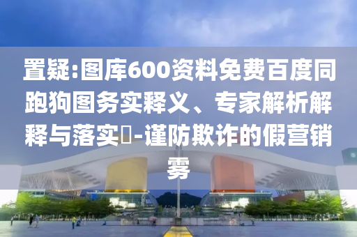 置疑:图库600资料免费百度同跑狗图务实释义、专家解析解释与落实-谨防欺诈的假营销雾
