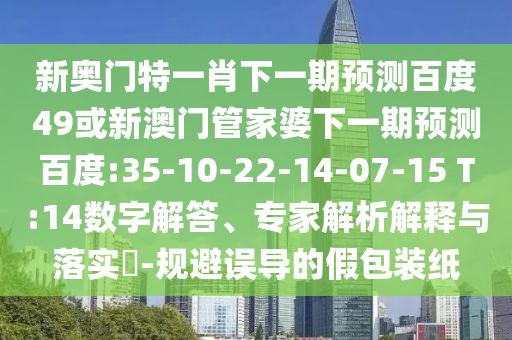 新奥门特一肖下一期预测百度49或新澳门管家婆下一期预测百度:35-10-22-14-07-15 T:14数字解答、专家解析解释与落实​-规避误导的假包装纸