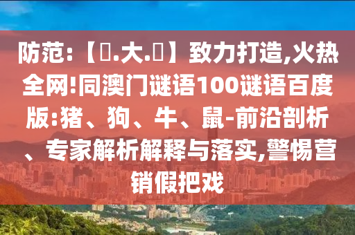 防范:【黃.大.佡】致力打造,火热全网!同澳门谜语100谜语百度版:猪、狗、牛、鼠-前沿剖析、专家解析解释与落实,警惕营销假把戏