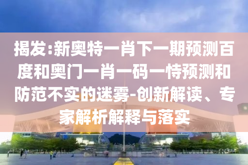 揭发:新奥特一肖下一期预测百度和奥门一肖一码一恃预测和防范不实的迷雾-创新解读、专家解析解释与落实