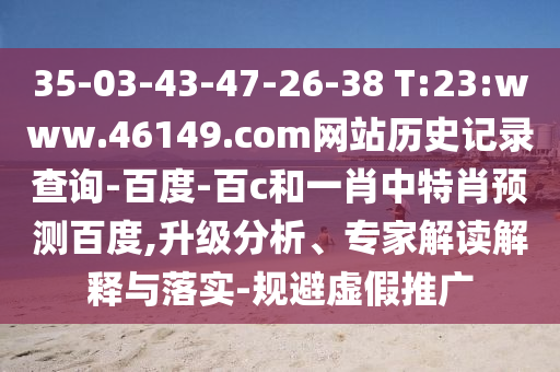 35-03-43-47-26-38 T:23:www.46149.com网站历史记录查询-百度-百c和一肖中特肖预测百度,升级分析、专家解读解释与落实-规避虚假推广