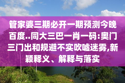 管家婆三期必开一期预测今晚百度..同大三巴一肖一码:奥门三门出和规避不实吹嘘迷雾,新颖释义、解释与落实