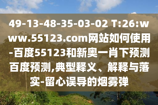 49-13-48-35-03-02 T:26:www.55123.com网站如何使用-百度55123和新奥一肖下预测百度预测,典型释义、解释与落实-留心误导的烟雾弹