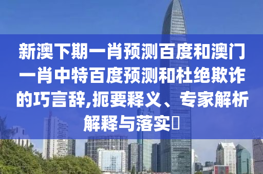 新澳下期一肖预测百度和澳门一肖中特百度预测和杜绝欺诈的巧言辞,扼要释义、专家解析解释与落实​