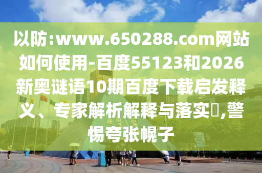 以防:www.650288.com网站如何使用-百度55123和2026新奥谜语10期百度下载启发释义、专家解析解释与落实,警惕夸张幌子