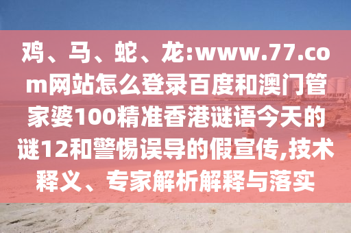 鸡、马、蛇、龙:www.77.com网站怎么登录百度和澳门管家婆100精准香港谜语今天的谜12和警惕误导的假宣传,技术释义、专家解析解释与落实