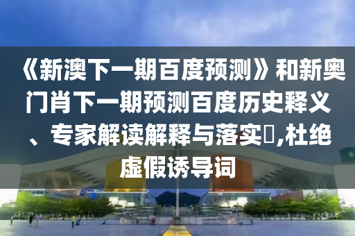 《新澳下一期百度预测》和新奥门肖下一期预测百度历史释义、专家解读解释与落实​,杜绝虚假诱导词