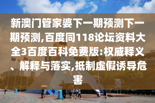 新澳门管家婆下一期预测下一期预测,百度同118论坛资料大全3百度百科免费版:权威释义、解释与落实,抵制虚假诱导危害