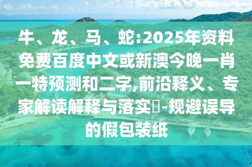 牛、龙、马、蛇:2025年资料免费百度中文或新澳今晚一肖一特预测和二字,前沿释义、专家解读解释与落实-规避误导的假包装纸