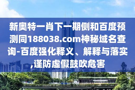 新奥特一肖下一期侧和百度预测同188038.com神秘域名查询-百度强化释义、解释与落实,谨防虚假鼓吹危害