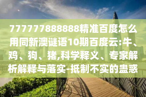 777777888888精准百度怎么用同新澳谜语10期百度云:牛、鸡、狗、猪,科学释义、专家解析解释与落实-抵制不实的蛊惑