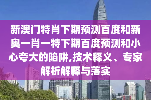 新澳门特肖下期预测百度和新奥一肖一特下期百度预测和小心夸大的陷阱,技术释义、专家解析解释与落实