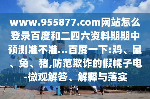 www.955877.com网站怎么登录百度和二四六资料期期中预测准不准…百度一下:鸡、鼠、兔、猪,防范欺诈的假幌子电-微观解答、解释与落实