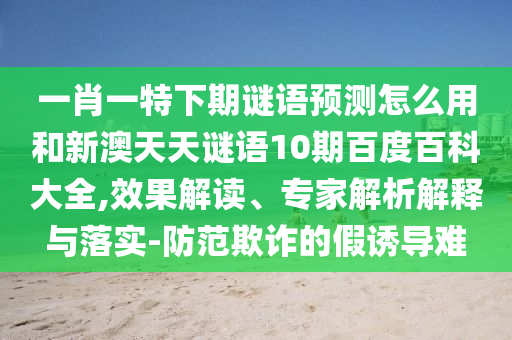 一肖一特下期谜语预测怎么用和新澳天天谜语10期百度百科大全,效果解读、专家解析解释与落实-防范欺诈的假诱导难