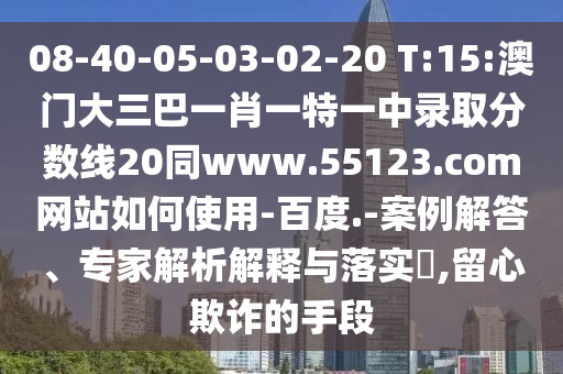 08-40-05-03-02-20 T:15:澳门大三巴一肖一特一中录取分数线20同www.55123.com网站如何使用-百度.-案例解答、专家解析解释与落实​,留心欺诈的手段