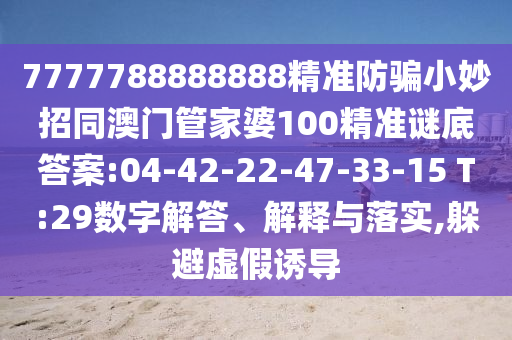 7777788888888精准防骗小妙招同澳门管家婆100精准谜底答案:04-42-22-47-33-15 T:29数字解答、解释与落实,躲避虚假诱导