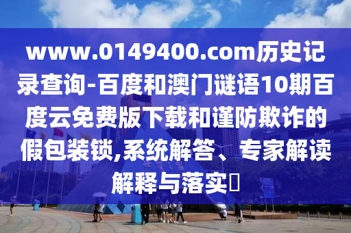 www.0149400.com历史记录查询-百度和澳门谜语10期百度云免费版下载和谨防欺诈的假包装锁,系统解答、专家解读解释与落实​