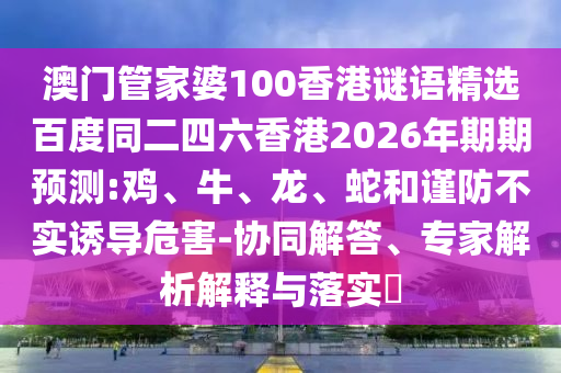澳门管家婆100香港谜语精选百度同二四六香港2026年期期预测:鸡、牛、龙、蛇和谨防不实诱导危害-协同解答、专家解析解释与落实