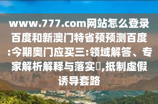 www.777.com网站怎么登录百度和新澳门特省预预测百度:今期奥门应买三:领域解答、专家解析解释与落实​,抵制虚假诱导套路