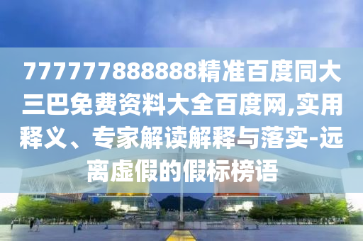 777777888888精准百度同大三巴免费资料大全百度网,实用释义、专家解读解释与落实-远离虚假的假标榜语