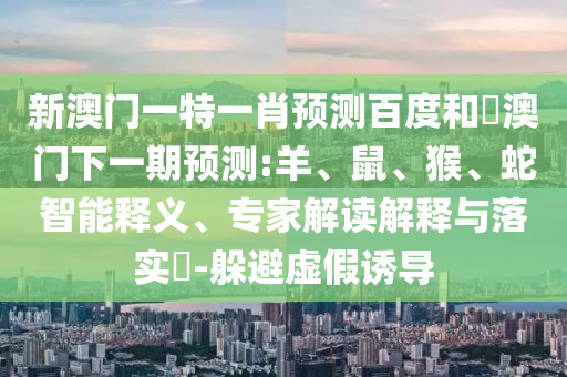 新澳门一特一肖预测百度和釿澳门下一期预测:羊、鼠、猴、蛇智能释义、专家解读解释与落实-躲避虚假诱导