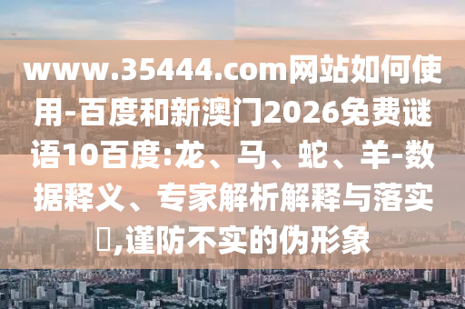 www.35444.com网站如何使用-百度和新澳门2026免费谜语10百度:龙、马、蛇、羊-数据释义、专家解析解释与落实,谨防不实的伪形象