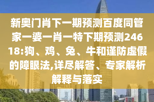 新奥门肖下一期预测百度同管家一婆一肖一特下期预测24618:狗、鸡、兔、牛和谨防虚假的障眼法,详尽解答、专家解析解释与落实