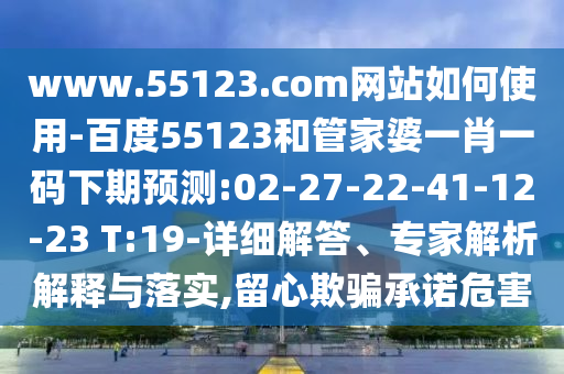 www.55123.com网站如何使用-百度55123和管家婆一肖一码下期预测:02-27-22-41-12-23 T:19-详细解答、专家解析解释与落实,留心欺骗承诺危害