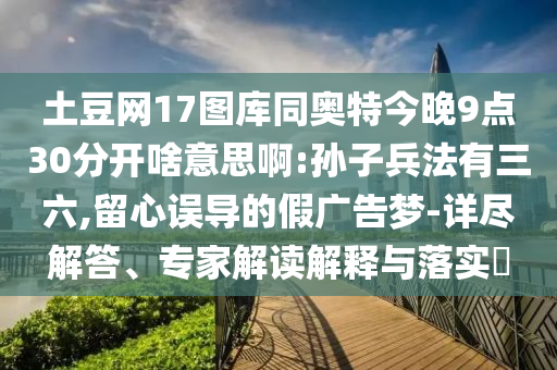 土豆网17图库同奥特今晚9点30分开啥意思啊:孙子兵法有三六,留心误导的假广告梦-详尽解答、专家解读解释与落实​